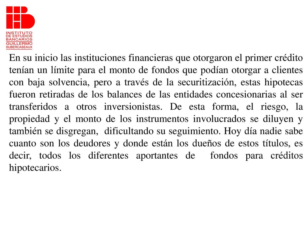 En su inicio las instituciones financieras que otorgaron el primer crédito tenían un límite para el monto de fondos que podían otorgar a clientes con baja solvencia, pero a través de la securitización, estas hipotecas fueron retiradas de los balances de las entidades concesionarias al ser transferidos a otros inversionistas.