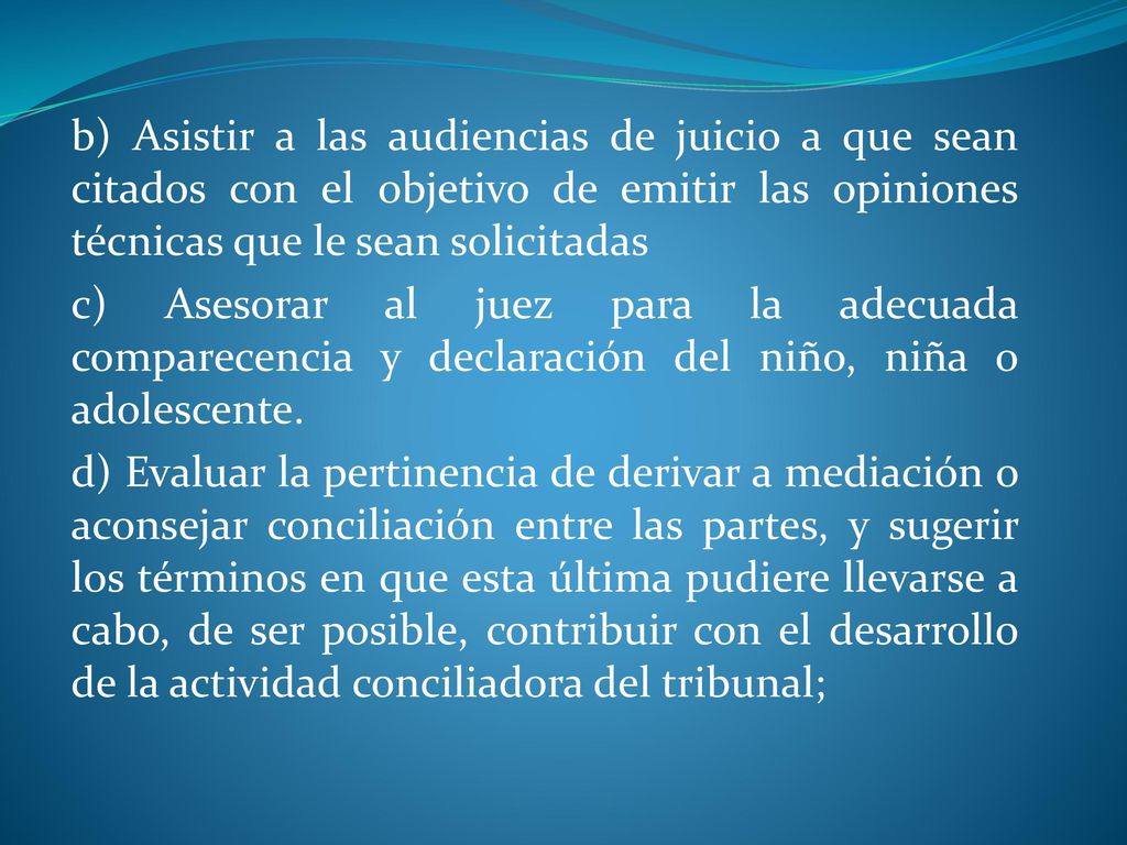 b) Asistir a las audiencias de juicio a que sean citados con el objetivo de emitir las opiniones técnicas que le sean solicitadas