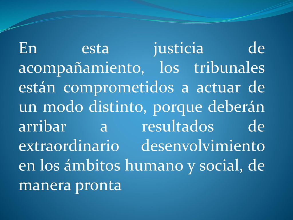 En esta justicia de acompañamiento, los tribunales están comprometidos a actuar de un modo distinto, porque deberán arribar a resultados de extraordinario desenvolvimiento en los ámbitos humano y social, de manera pronta