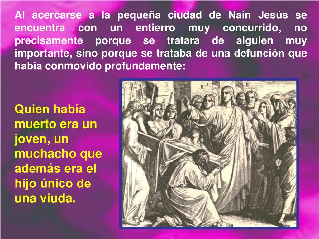 Al acercarse a la pequeña ciudad de Naín Jesús se encuentra con un entierro muy concurrido, no precisamente porque se tratara de alguien muy importante, sino porque se trataba de una defunción que había conmovido profundamente: