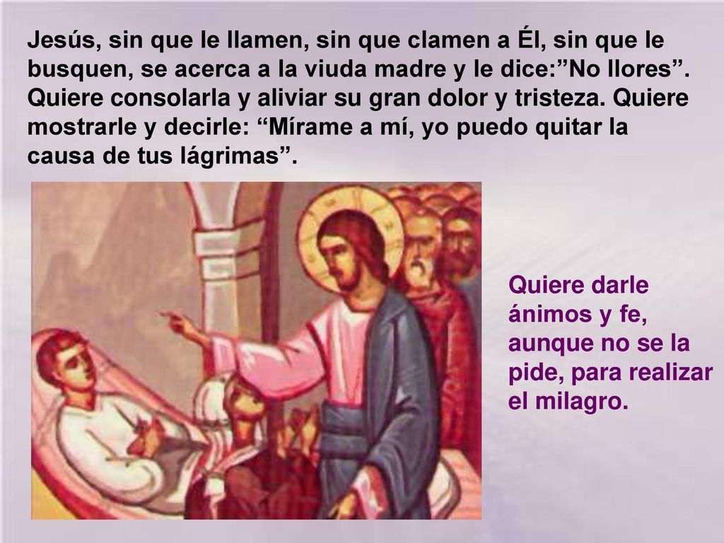 Jesús, sin que le llamen, sin que clamen a Él, sin que le busquen, se acerca a la viuda madre y le dice: No llores . Quiere consolarla y aliviar su gran dolor y tristeza. Quiere mostrarle y decirle: Mírame a mí, yo puedo quitar la causa de tus lágrimas .