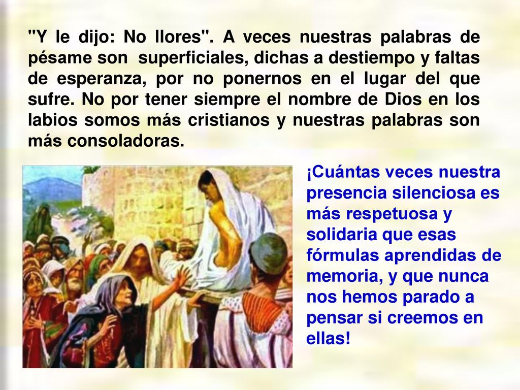 Y le dijo: No llores . A veces nuestras palabras de pésame son superficiales, dichas a destiempo y faltas de esperanza, por no ponernos en el lugar del que sufre. No por tener siempre el nombre de Dios en los labios somos más cristianos y nuestras palabras son más consoladoras.