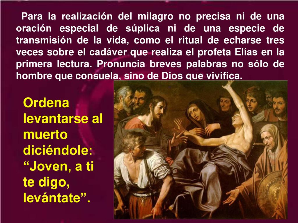 Para la realización del milagro no precisa ni de una oración especial de súplica ni de una especie de transmisión de la vida, como el ritual de echarse tres veces sobre el cadáver que realiza el profeta Elías en la primera lectura. Pronuncia breves palabras no sólo de hombre que consuela, sino de Dios que vivifica.