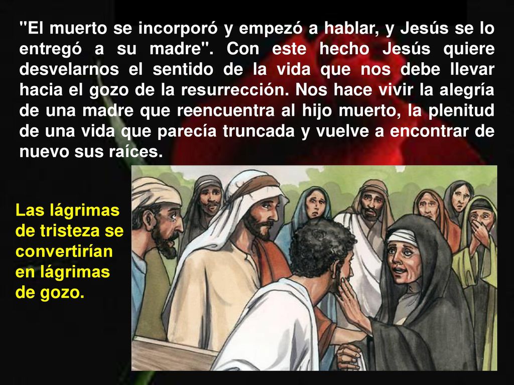El muerto se incorporó y empezó a hablar, y Jesús se lo entregó a su madre . Con este hecho Jesús quiere desvelarnos el sentido de la vida que nos debe llevar hacia el gozo de la resurrección. Nos hace vivir la alegría de una madre que reencuentra al hijo muerto, la plenitud de una vida que parecía truncada y vuelve a encontrar de nuevo sus raíces.