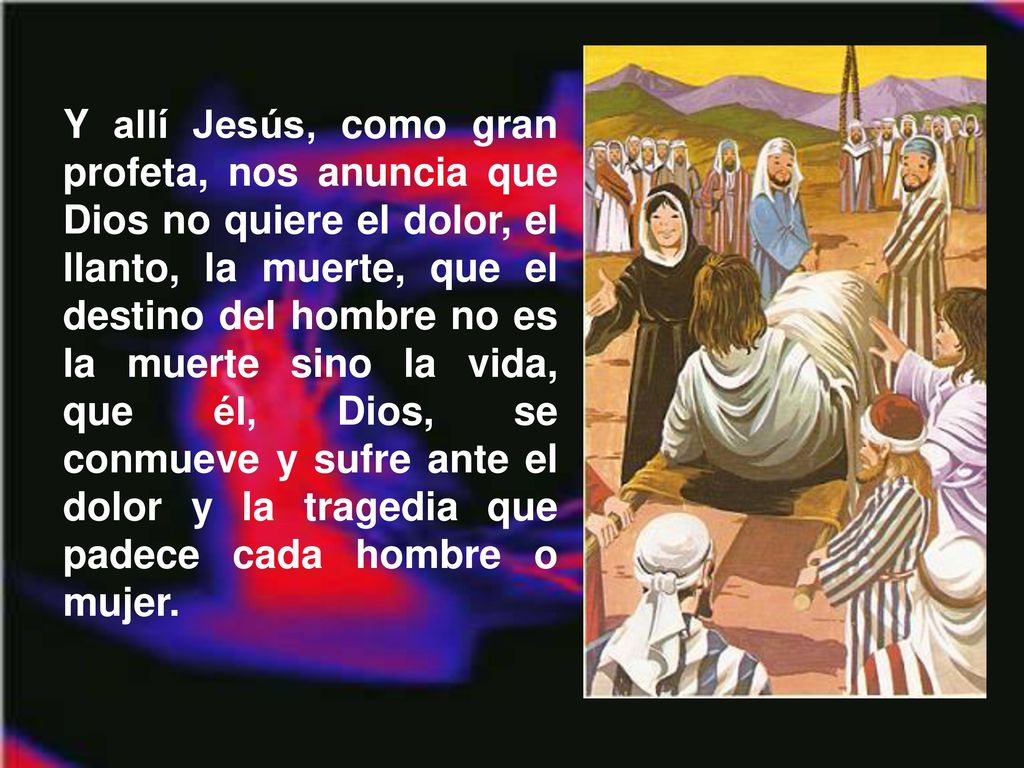 Y allí Jesús, como gran profeta, nos anuncia que Dios no quiere el dolor, el llanto, la muerte, que el destino del hombre no es la muerte sino la vida, que él, Dios, se conmueve y sufre ante el dolor y la tragedia que padece cada hombre o mujer.
