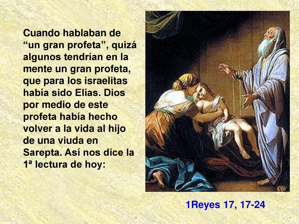 Cuando hablaban de un gran profeta , quizá algunos tendrían en la mente un gran profeta, que para los israelitas había sido Elías. Dios por medio de este profeta había hecho volver a la vida al hijo de una viuda en Sarepta. Así nos dice la 1ª lectura de hoy: