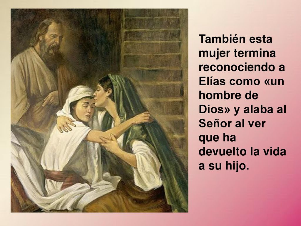 También esta mujer termina reconociendo a Elías como «un hombre de Dios» y alaba al Señor al ver que ha devuelto la vida a su hijo.