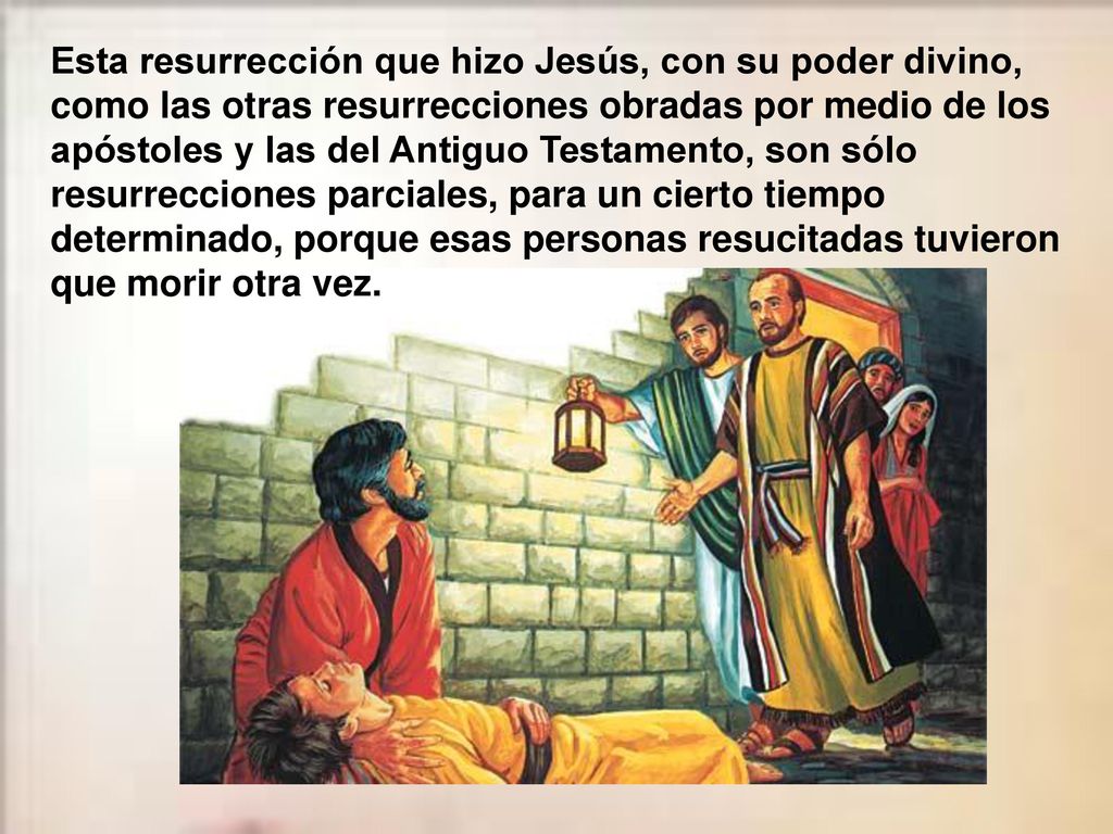Esta resurrección que hizo Jesús, con su poder divino, como las otras resurrecciones obradas por medio de los apóstoles y las del Antiguo Testamento, son sólo resurrecciones parciales, para un cierto tiempo determinado, porque esas personas resucitadas tuvieron que morir otra vez.