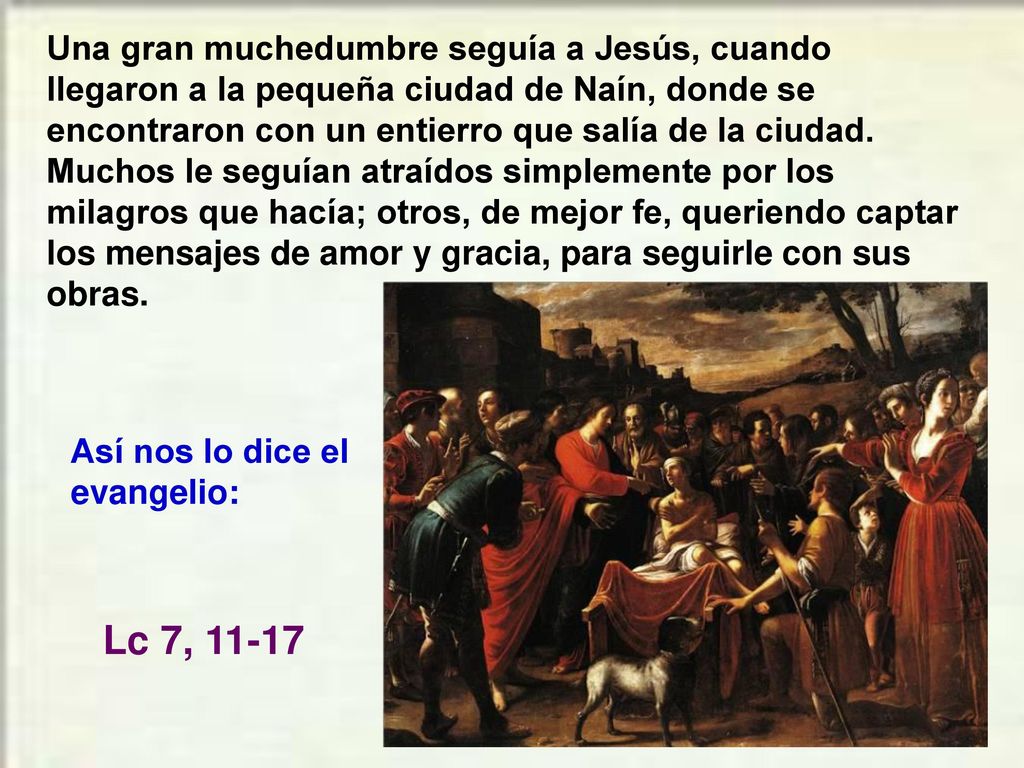 Una gran muchedumbre seguía a Jesús, cuando llegaron a la pequeña ciudad de Naín, donde se encontraron con un entierro que salía de la ciudad. Muchos le seguían atraídos simplemente por los milagros que hacía; otros, de mejor fe, queriendo captar los mensajes de amor y gracia, para seguirle con sus obras.