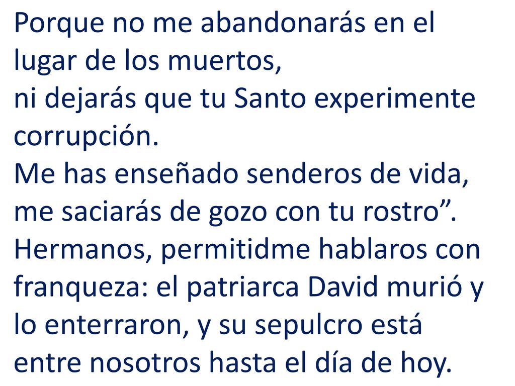 Porque no me abandonarás en el lugar de los muertos, ni dejarás que tu Santo experimente corrupción. Me has enseñado senderos de vida, me saciarás de gozo con tu rostro .