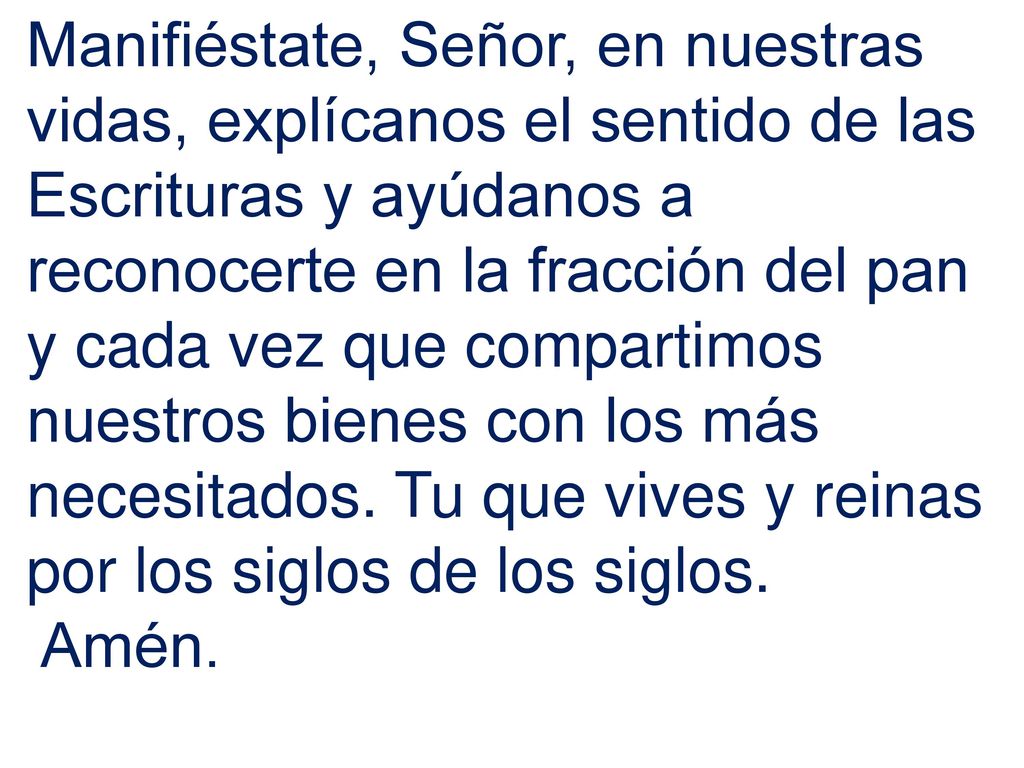 Manifiéstate, Señor, en nuestras vidas, explícanos el sentido de las Escrituras y ayúdanos a reconocerte en la fracción del pan y cada vez que compartimos nuestros bienes con los más necesitados. Tu que vives y reinas por los siglos de los siglos.
