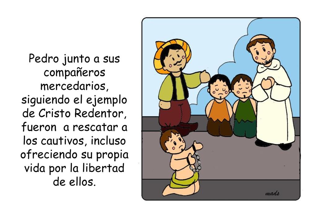 Pedro junto a sus compañeros mercedarios, siguiendo el ejemplo de Cristo Redentor, fueron a rescatar a los cautivos, incluso ofreciendo su propia vida por la libertad de ellos.