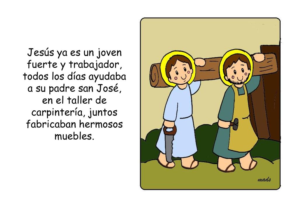 Jesús ya es un joven fuerte y trabajador, todos los días ayudaba a su padre san José, en el taller de carpintería, juntos fabricaban hermosos muebles.
