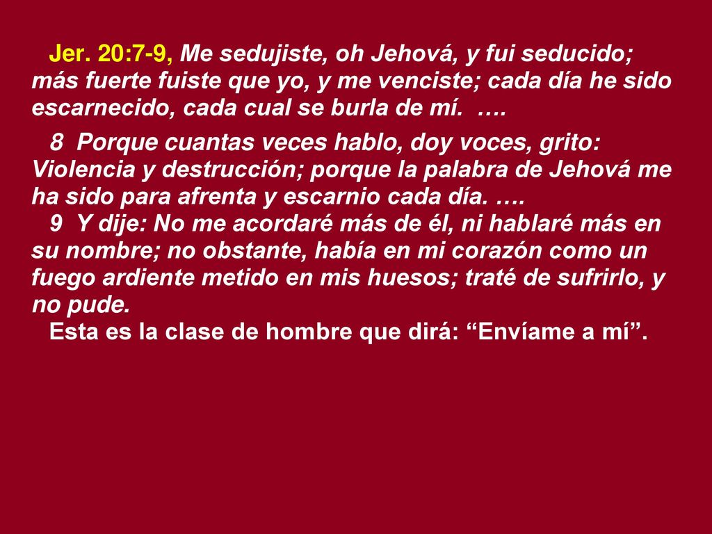 Jer. 20:7-9, Me sedujiste, oh Jehová, y fui seducido; más fuerte fuiste que yo, y me venciste; cada día he sido escarnecido, cada cual se burla de mí. ….