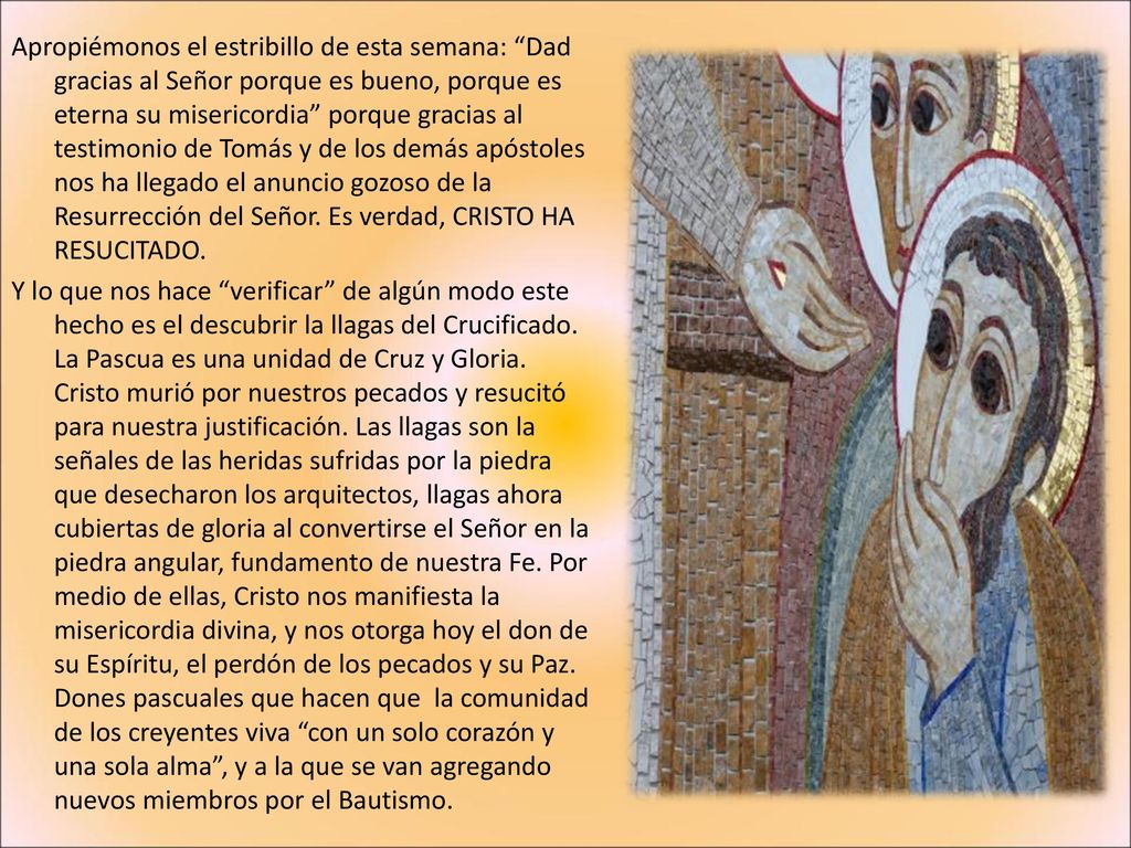 Apropiémonos el estribillo de esta semana: Dad gracias al Señor porque es bueno, porque es eterna su misericordia porque gracias al testimonio de Tomás y de los demás apóstoles nos ha llegado el anuncio gozoso de la Resurrección del Señor.