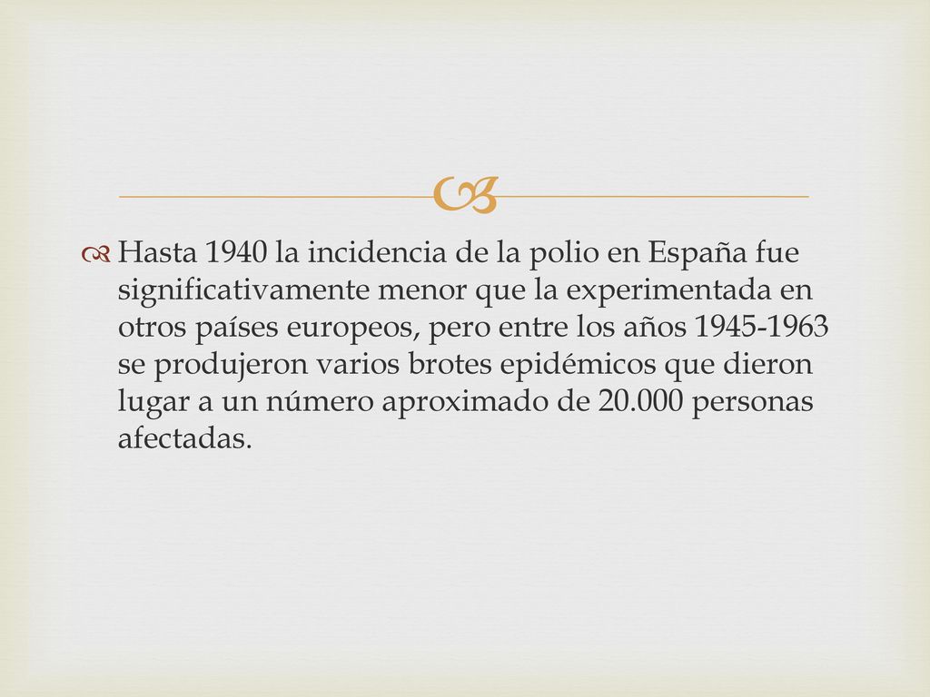 Hasta 1940 la incidencia de la polio en España fue significativamente menor que la experimentada en otros países europeos, pero entre los años se produjeron varios brotes epidémicos que dieron lugar a un número aproximado de personas afectadas.