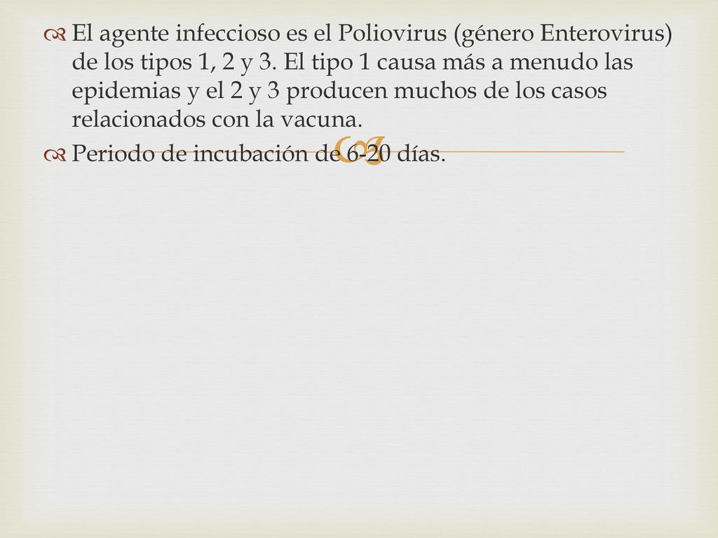 El agente infeccioso es el Poliovirus (género Enterovirus) de los tipos 1, 2 y 3. El tipo 1 causa más a menudo las epidemias y el 2 y 3 producen muchos de los casos relacionados con la vacuna.