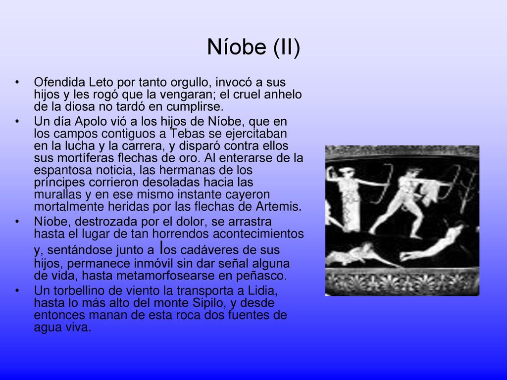 Níobe (II) Ofendida Leto por tanto orgullo, invocó a sus hijos y les rogó que la vengaran; el cruel anhelo de la diosa no tardó en cumplirse.