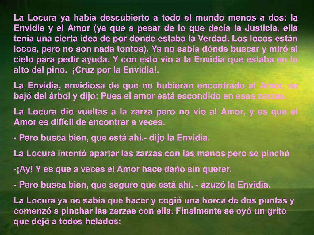 La Locura ya había descubierto a todo el mundo menos a dos: la Envidia y el Amor (ya que a pesar de lo que decía la Justicia, ella tenía una cierta idea de por donde estaba la Verdad. Los locos están locos, pero no son nada tontos). Ya no sabía dónde buscar y miró al cielo para pedir ayuda. Y con esto vio a la Envidia que estaba en lo alto del pino. ¡Cruz por la Envidia!.
