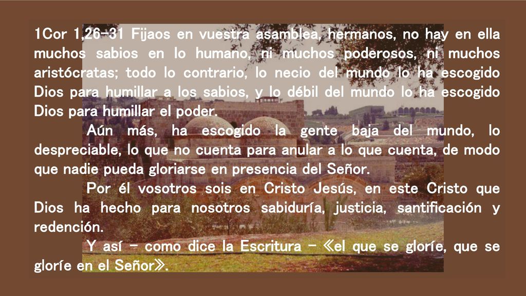 1Cor 1,26-31 Fijaos en vuestra asamblea, hermanos, no hay en ella muchos sabios en lo humano, ni muchos poderosos, ni muchos aristócratas; todo lo contrario, lo necio del mundo lo ha escogido Dios para humillar a los sabios, y lo débil del mundo lo ha escogido Dios para humillar el poder.