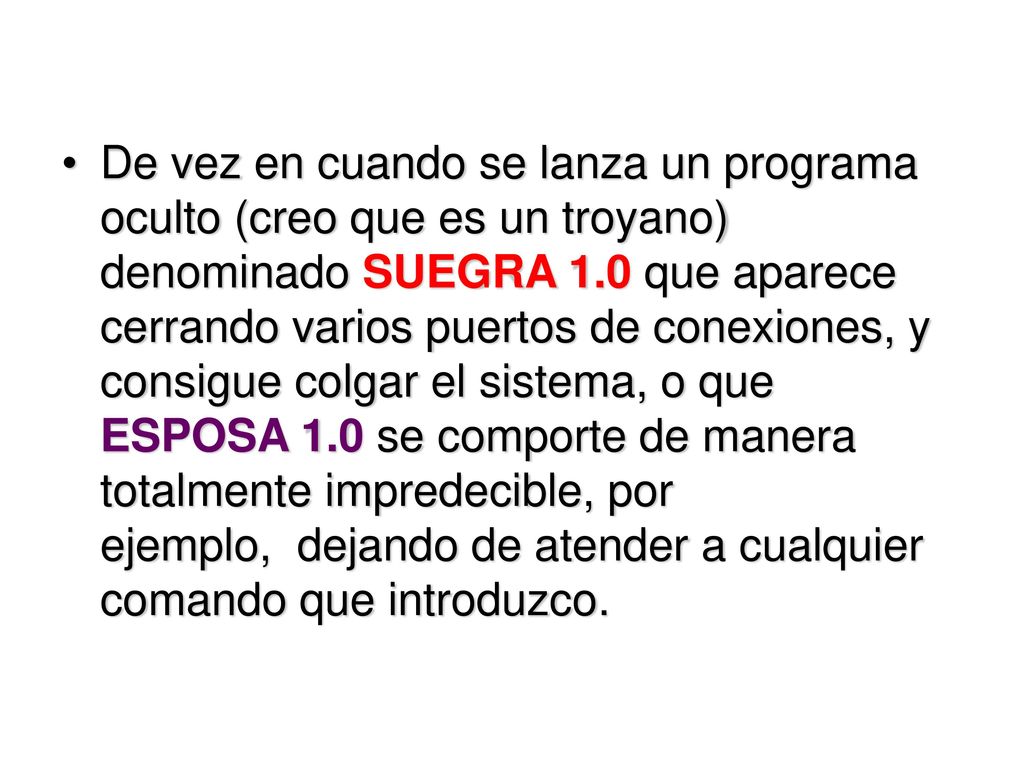 De vez en cuando se lanza un programa oculto (creo que es un troyano) denominado SUEGRA 1.0 que aparece cerrando varios puertos de conexiones, y consigue colgar el sistema, o que ESPOSA 1.0 se comporte de manera totalmente impredecible, por ejemplo, dejando de atender a cualquier comando que introduzco.