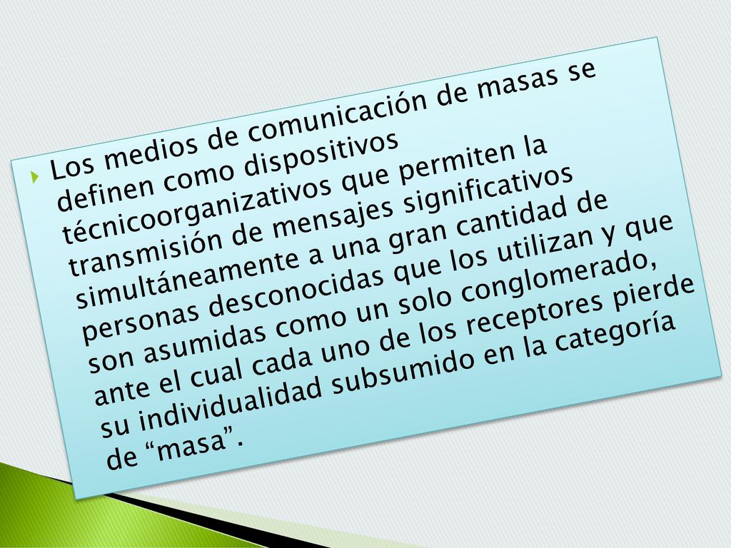 Los medios de comunicación de masas se definen como dispositivos técnicoorganizativos que permiten la transmisión de mensajes significativos simultáneamente a una gran cantidad de personas desconocidas que los utilizan y que son asumidas como un solo conglomerado, ante el cual cada uno de los receptores pierde su individualidad subsumido en la categoría de masa .