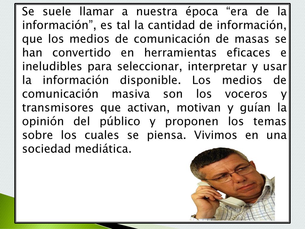 Se suele llamar a nuestra época era de la información , es tal la cantidad de información, que los medios de comunicación de masas se han convertido en herramientas eficaces e ineludibles para seleccionar, interpretar y usar la información disponible.