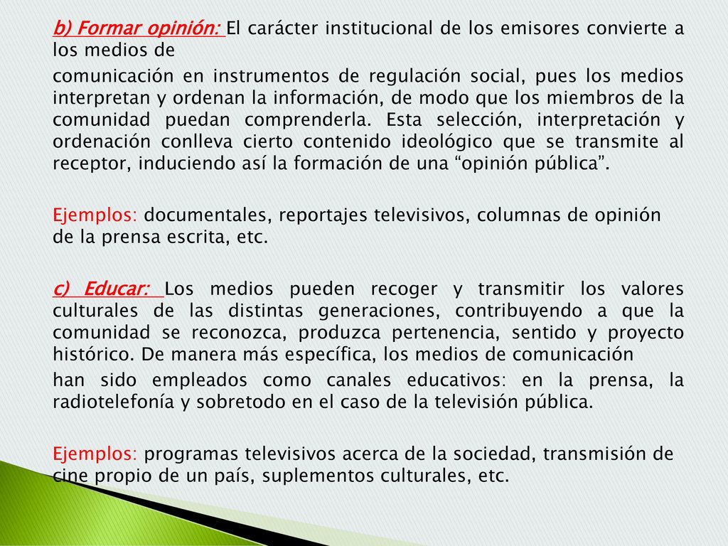 b) Formar opinión: El carácter institucional de los emisores convierte a los medios de comunicación en instrumentos de regulación social, pues los medios interpretan y ordenan la información, de modo que los miembros de la comunidad puedan comprenderla.