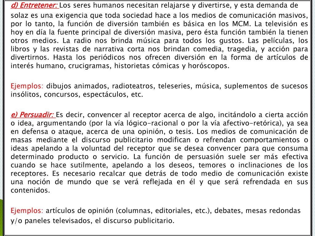 d) Entretener: Los seres humanos necesitan relajarse y divertirse, y esta demanda de solaz es una exigencia que toda sociedad hace a los medios de comunicación masivos, por lo tanto, la función de diversión también es básica en los MCM.