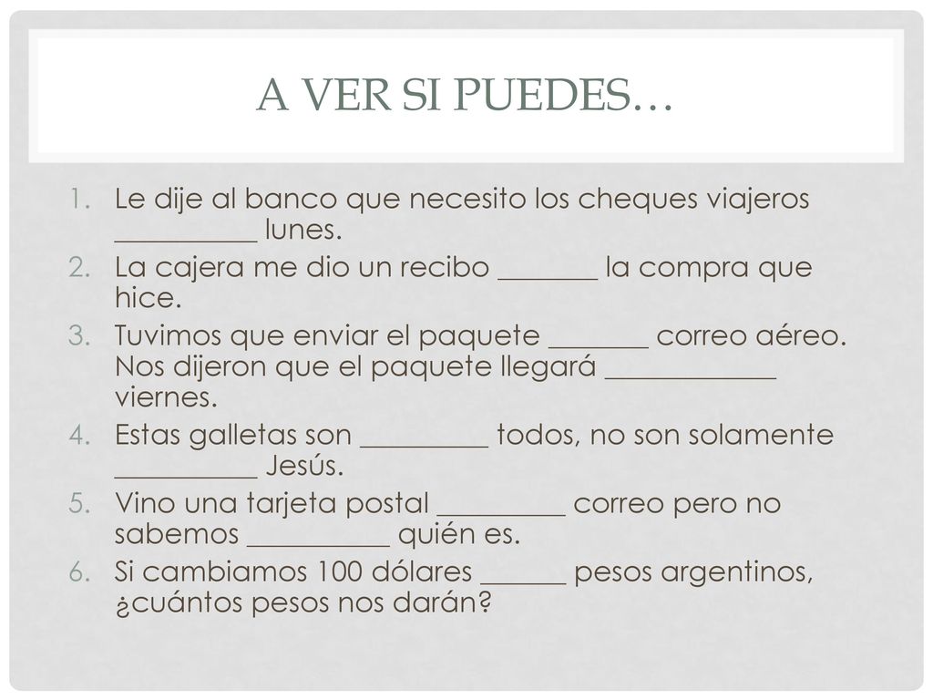 A ver si puedes… Le dije al banco que necesito los cheques viajeros __________ lunes. La cajera me dio un recibo _______ la compra que hice.