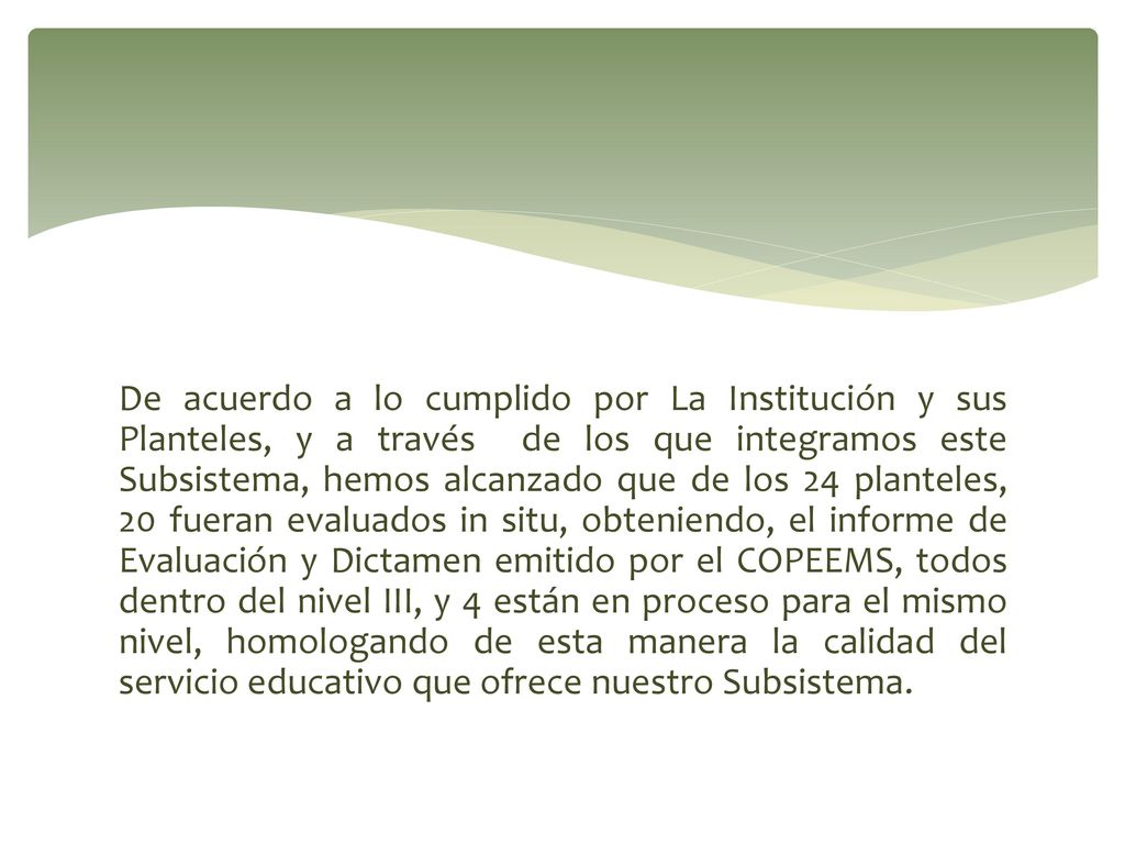 De acuerdo a lo cumplido por La Institución y sus Planteles, y a través de los que integramos este Subsistema, hemos alcanzado que de los 24 planteles, 20 fueran evaluados in situ, obteniendo, el informe de Evaluación y Dictamen emitido por el COPEEMS, todos dentro del nivel III, y 4 están en proceso para el mismo nivel, homologando de esta manera la calidad del servicio educativo que ofrece nuestro Subsistema.
