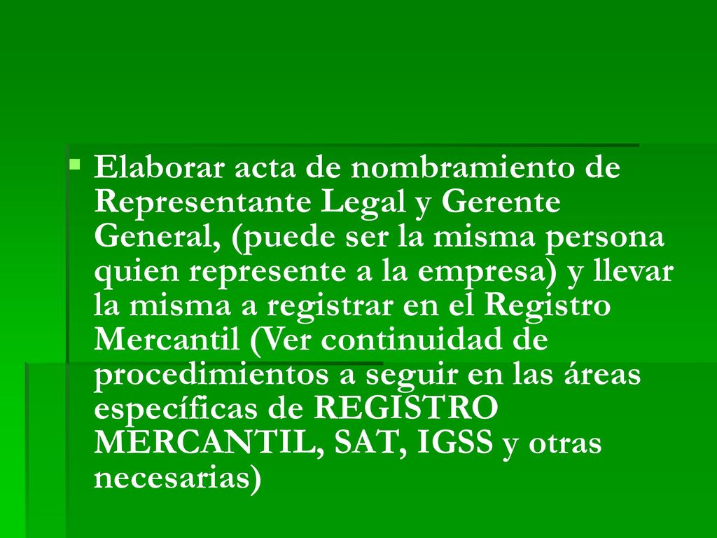 Elaborar acta de nombramiento de Representante Legal y Gerente General, (puede ser la misma persona quien represente a la empresa) y llevar la misma a registrar en el Registro Mercantil (Ver continuidad de procedimientos a seguir en las áreas específicas de REGISTRO MERCANTIL, SAT, IGSS y otras necesarias)
