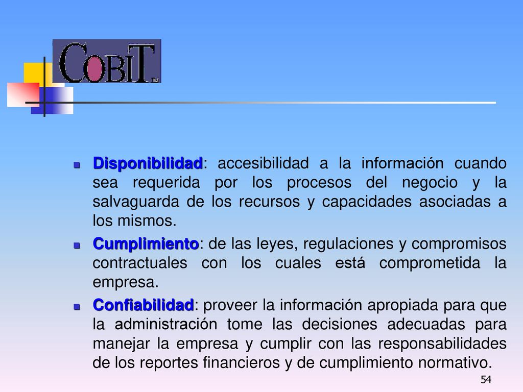 Disponibilidad: accesibilidad a la información cuando sea requerida por los procesos del negocio y la salvaguarda de los recursos y capacidades asociadas a los mismos.