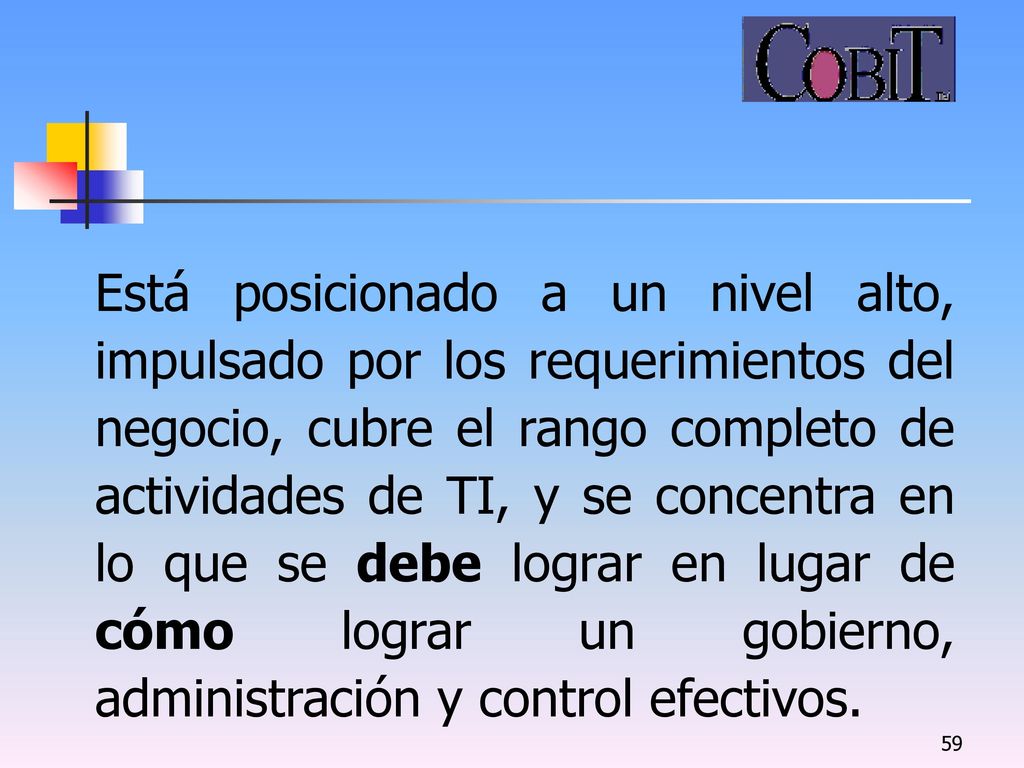 Está posicionado a un nivel alto, impulsado por los requerimientos del negocio, cubre el rango completo de actividades de TI, y se concentra en lo que se debe lograr en lugar de cómo lograr un gobierno, administración y control efectivos.