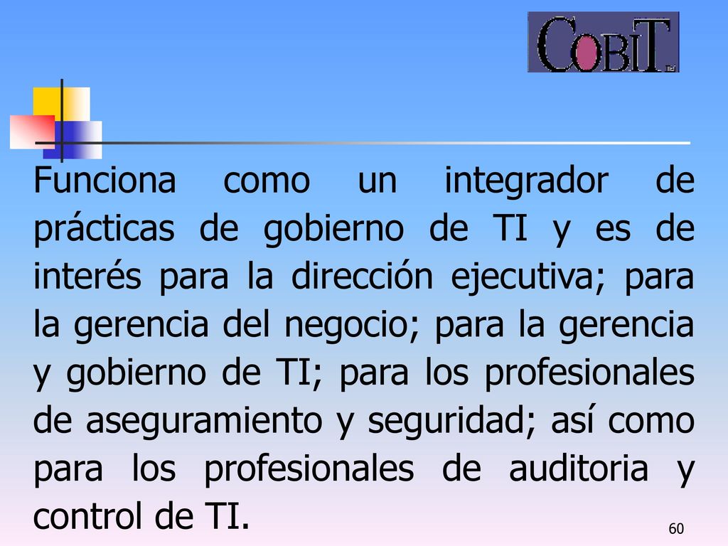 Funciona como un integrador de prácticas de gobierno de TI y es de interés para la dirección ejecutiva; para la gerencia del negocio; para la gerencia y gobierno de TI; para los profesionales de aseguramiento y seguridad; así como para los profesionales de auditoria y control de TI.