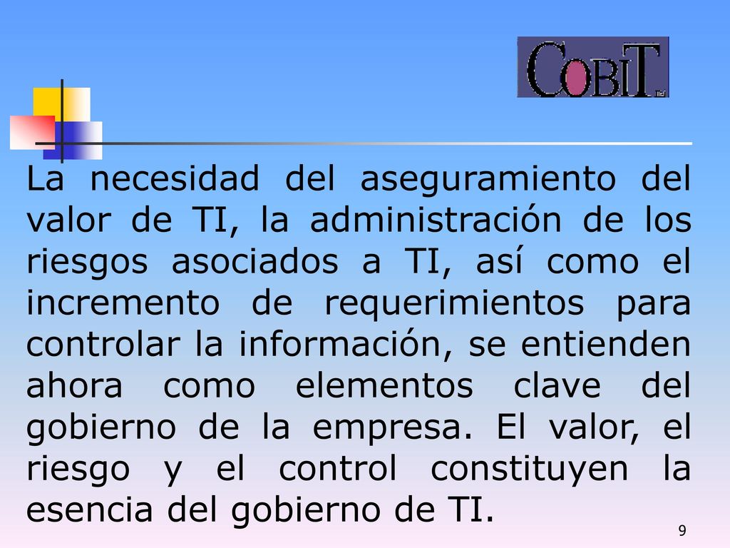 La necesidad del aseguramiento del valor de TI, la administración de los riesgos asociados a TI, así como el incremento de requerimientos para controlar la información, se entienden ahora como elementos clave del gobierno de la empresa.