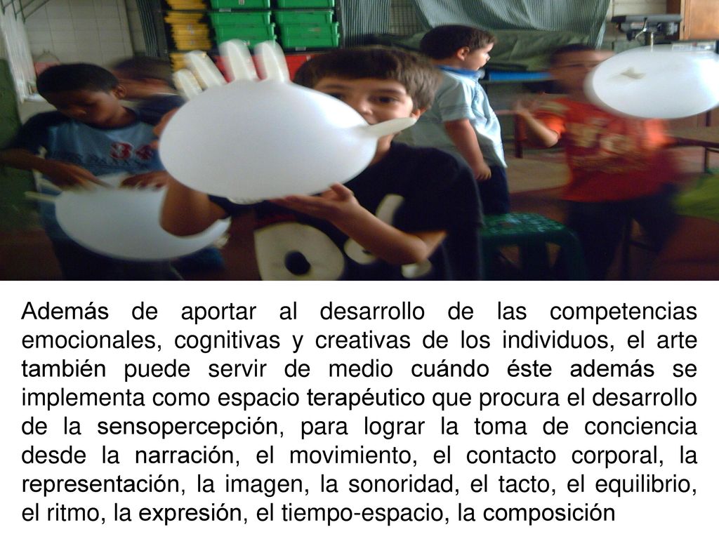 Además de aportar al desarrollo de las competencias emocionales, cognitivas y creativas de los individuos, el arte también puede servir de medio cuándo éste además se implementa como espacio terapéutico que procura el desarrollo de la sensopercepción, para lograr la toma de conciencia desde la narración, el movimiento, el contacto corporal, la representación, la imagen, la sonoridad, el tacto, el equilibrio, el ritmo, la expresión, el tiempo-espacio, la composición
