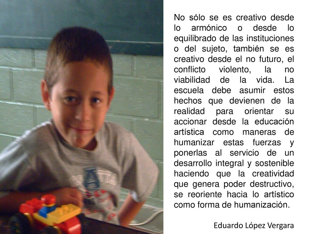 No sólo se es creativo desde lo armónico o desde lo equilibrado de las instituciones o del sujeto, también se es creativo desde el no futuro, el conflicto violento, la no viabilidad de la vida. La escuela debe asumir estos hechos que devienen de la realidad para orientar su accionar desde la educación artística como maneras de humanizar estas fuerzas y ponerlas al servicio de un desarrollo integral y sostenible haciendo que la creatividad que genera poder destructivo, se reoriente hacia lo artístico como forma de humanización.