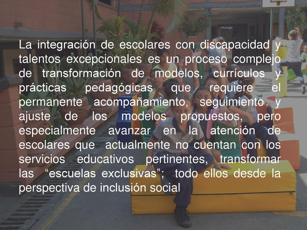 La integración de escolares con discapacidad y talentos excepcionales es un proceso complejo de transformación de modelos, currículos y prácticas pedagógicas que requiere el permanente acompañamiento, seguimiento y ajuste de los modelos propuestos, pero especialmente avanzar en la atención de escolares que actualmente no cuentan con los servicios educativos pertinentes, transformar las escuelas exclusivas ; todo ellos desde la perspectiva de inclusión social