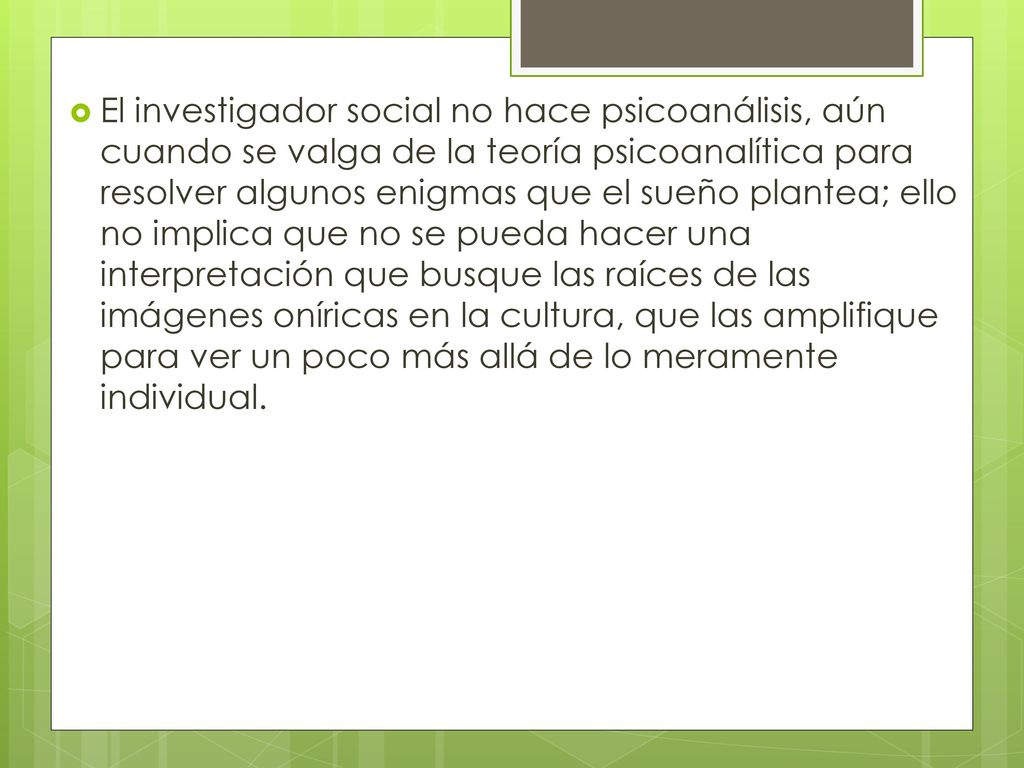 El investigador social no hace psicoanálisis, aún cuando se valga de la teoría psicoanalítica para resolver algunos enigmas que el sueño plantea; ello no implica que no se pueda hacer una interpretación que busque las raíces de las imágenes oníricas en la cultura, que las amplifique para ver un poco más allá de lo meramente individual.