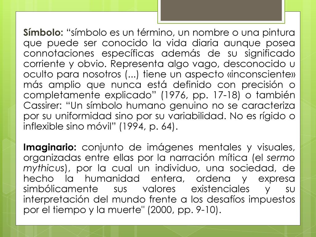 Símbolo: símbolo es un término, un nombre o una pintura que puede ser conocido la vida diaria aunque posea connotaciones específicas además de su significado corriente y obvio. Representa algo vago, desconocido u oculto para nosotros (...) tiene un aspecto «inconsciente» más amplio que nunca está definido con precisión o completamente explicado (1976, pp ) o también Cassirer: Un símbolo humano genuino no se caracteriza por su uniformidad sino por su variabilidad. No es rígido o inflexible sino móvil (1994, p. 64).