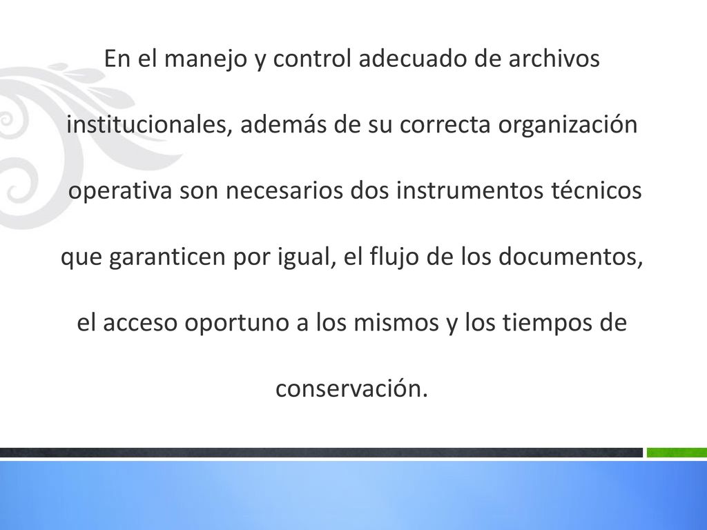 En el manejo y control adecuado de archivos institucionales, además de su correcta organización operativa son necesarios dos instrumentos técnicos que garanticen por igual, el flujo de los documentos, el acceso oportuno a los mismos y los tiempos de conservación.