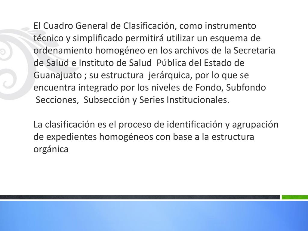 El Cuadro General de Clasificación, como instrumento técnico y simplificado permitirá utilizar un esquema de ordenamiento homogéneo en los archivos de la Secretaria de Salud e Instituto de Salud Pública del Estado de Guanajuato ; su estructura jerárquica, por lo que se encuentra integrado por los niveles de Fondo, Subfondo Secciones, Subsección y Series Institucionales.