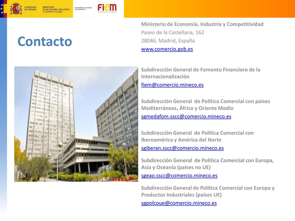 Ministerio de Economía, Industria y Competitividad Paseo de la Castellana, , Madrid, España   Subdirección General de Fomento Financiero de la Internacionalización Subdirección General de Política Comercial con países Mediterráneos, África y Oriente Medio Subdirección General de Política Comercial con Iberoamérica y América del Norte Subdirección General de Política Comercial con Europa, Asia y Oceanía (países no UE) Subdirección General de Política Comercial con Europa y Productos Industriales (países UE)