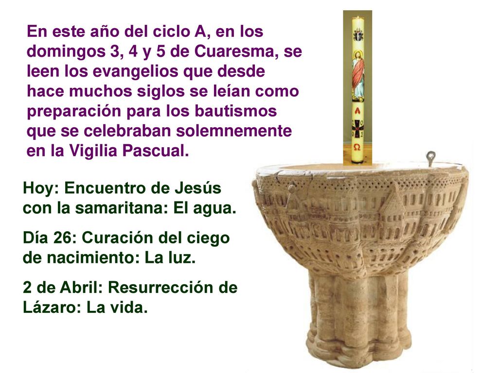 En este año del ciclo A, en los domingos 3, 4 y 5 de Cuaresma, se leen los evangelios que desde hace muchos siglos se leían como preparación para los bautismos que se celebraban solemnemente en la Vigilia Pascual.
