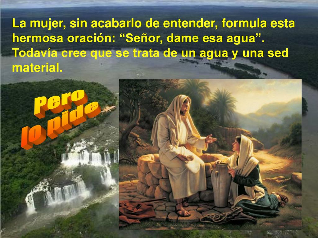 La mujer, sin acabarlo de entender, formula esta hermosa oración: Señor, dame esa agua . Todavía cree que se trata de un agua y una sed material.