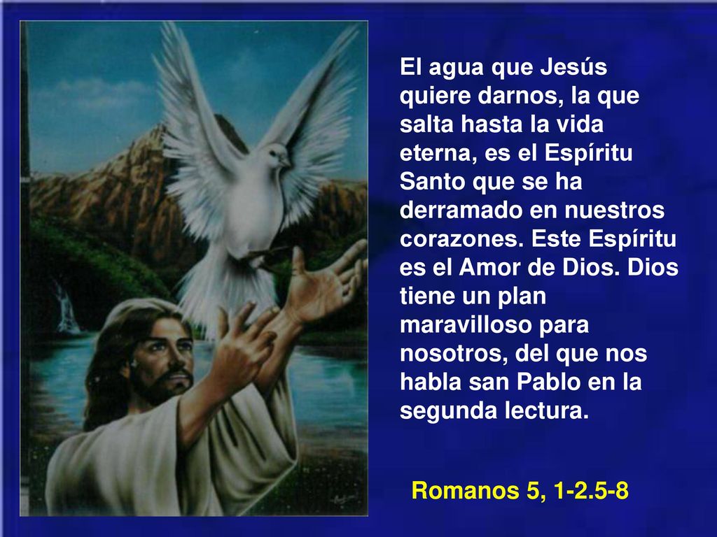 El agua que Jesús quiere darnos, la que salta hasta la vida eterna, es el Espíritu Santo que se ha derramado en nuestros corazones. Este Espíritu es el Amor de Dios. Dios tiene un plan maravilloso para nosotros, del que nos habla san Pablo en la segunda lectura.