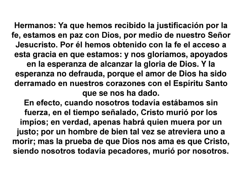 Hermanos: Ya que hemos recibido la justificación por la fe, estamos en paz con Dios, por medio de nuestro Señor Jesucristo. Por él hemos obtenido con la fe el acceso a esta gracia en que estamos: y nos gloriamos, apoyados en la esperanza de alcanzar la gloria de Dios. Y la esperanza no defrauda, porque el amor de Dios ha sido derramado en nuestros corazones con el Espíritu Santo que se nos ha dado.