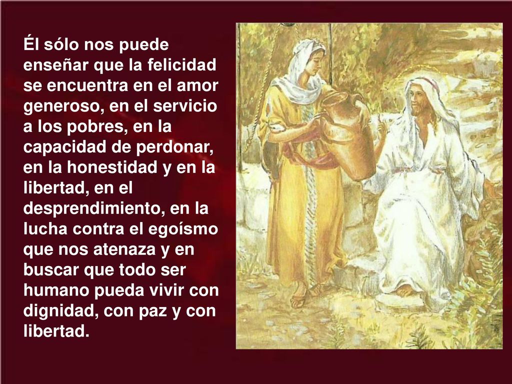Él sólo nos puede enseñar que la felicidad se encuentra en el amor generoso, en el servicio a los pobres, en la capacidad de perdonar, en la honestidad y en la libertad, en el desprendimiento, en la lucha contra el egoísmo que nos atenaza y en buscar que todo ser humano pueda vivir con dignidad, con paz y con libertad.