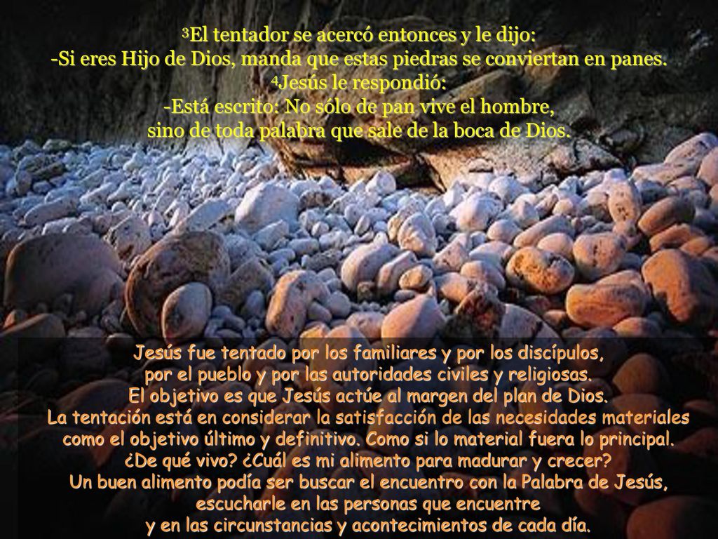 3El tentador se acercó entonces y le dijo: -Si eres Hijo de Dios, manda que estas piedras se conviertan en panes. 4Jesús le respondió: -Está escrito: No sólo de pan vive el hombre, sino de toda palabra que sale de la boca de Dios.